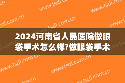 2024河南省人民医院做眼袋手术怎么样?做眼袋手术医生推荐(河南省人民医院祛眼袋)