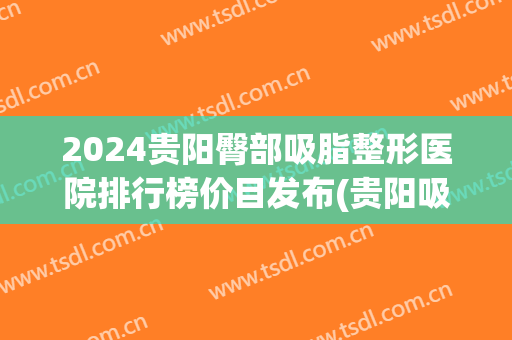 2024贵阳臀部吸脂整形医院排行榜价目发布(贵阳吸脂手术哪家好)