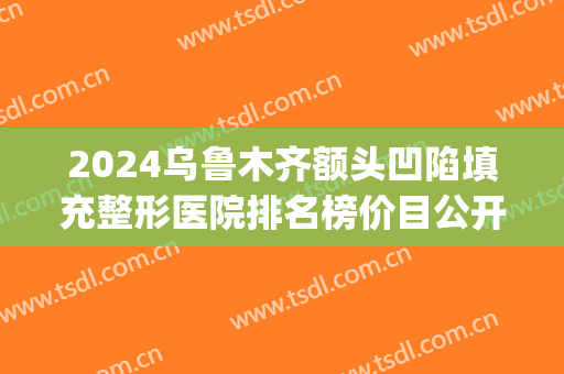 2024乌鲁木齐额头凹陷填充整形医院排名榜价目公开(新疆整形医院和乌鲁木齐整形医院)