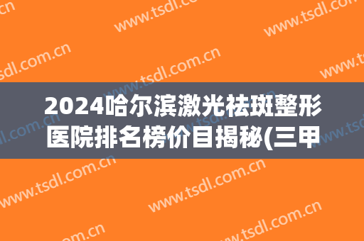 2024哈尔滨激光祛斑整形医院排名榜价目揭秘(三甲医院激光祛斑的一般价格)