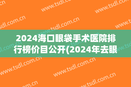 2024海口眼袋手术医院排行榜价目公开(2024年去眼袋手术多少钱)