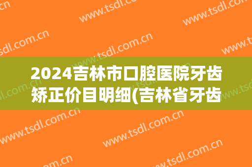 2024吉林市口腔医院牙齿矫正价目明细(吉林省牙齿矫正推荐医院)