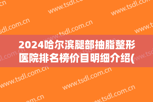 2024哈尔滨腿部抽脂整形医院排名榜价目明细介绍(哈尔滨腿部抽脂肪要花多少钱) 2024哈尔滨腿部抽脂整形医院排名榜价目明细介绍(哈尔滨腿部抽脂肪要花多少钱)
