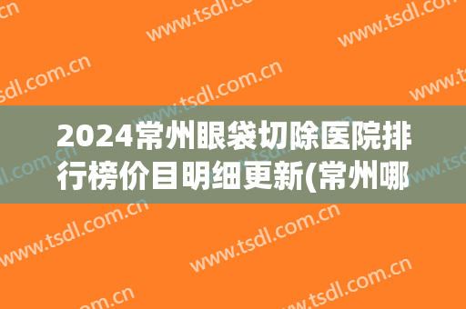2024常州眼袋切除医院排行榜价目明细更新(常州哪里去眼袋手术比较好)