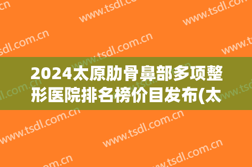 2024太原肋骨鼻部多项整形医院排名榜价目发布(太原整形三甲医院)