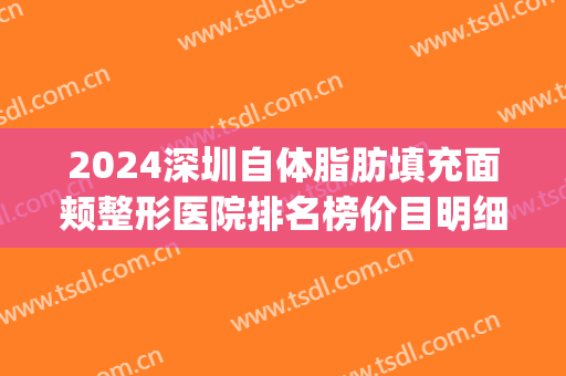 2024深圳自体脂肪填充面颊整形医院排名榜价目明细更新(脂肪填充深圳哪家医院好)
