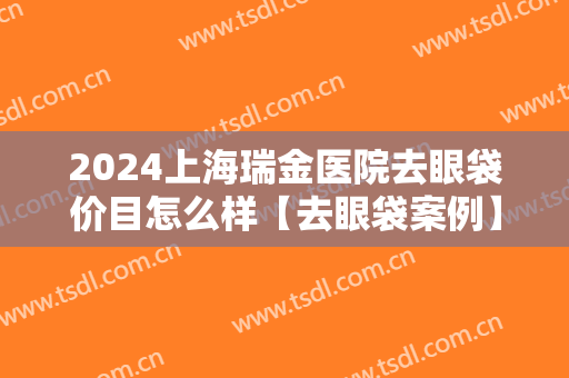 2024上海瑞金医院去眼袋价目怎么样【去眼袋案例】 2024上海瑞金医院去眼袋价目怎么样【去眼袋案例】