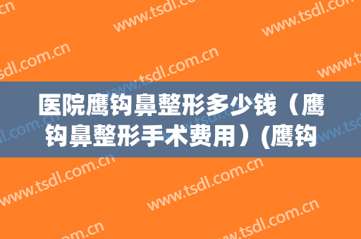 医院鹰钩鼻整形多少钱（鹰钩鼻整形手术费用）(鹰钩鼻做整形多少钱)