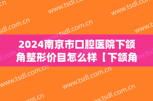 2024南京市口腔医院下颌角整形价目怎么样【下颌角整形案例】(南京市口腔医院正颌推荐医生)