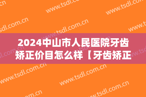 2024中山市人民医院牙齿矫正价目怎么样【牙齿矫正整形案例】(中山矫正牙齿费用)