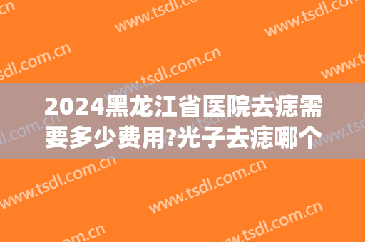 2024黑龙江省医院去痣需要多少费用?光子去痣哪个医生好(三甲医院激光祛痣多少钱一个)