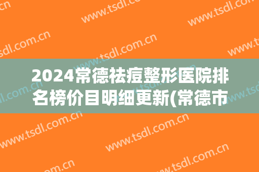 2024常德祛痘整形医院排名榜价目明细更新(常德市整形医院)