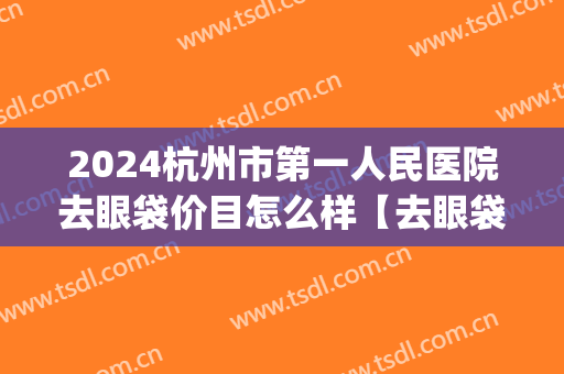 2024杭州市第一人民医院去眼袋价目怎么样【去眼袋整形案例】(杭州去眼袋手术费用)