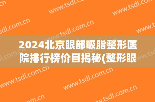 2024北京眼部吸脂整形医院排行榜价目揭秘(整形眼部价格)
