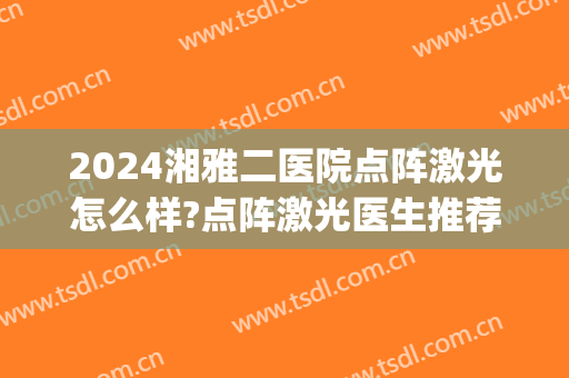2024湘雅二医院点阵激光怎么样?点阵激光医生推荐(湖南湘雅医院点阵激光)