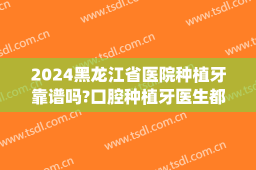 2024黑龙江省医院种植牙靠谱吗?口腔种植牙医生都有谁(黑龙江种植牙多少钱)