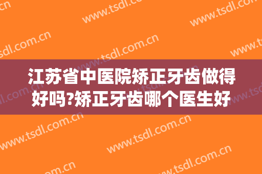 江苏省中医院矫正牙齿做得好吗?矫正牙齿哪个医生好(江苏省正畸最好的医院)