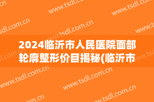 2024临沂市人民医院面部轮廓整形价目揭秘(临沂市人民医院双眼皮) 2024临沂市人民医院面部轮廓整形价目揭秘(临沂市人民医院双眼皮)
