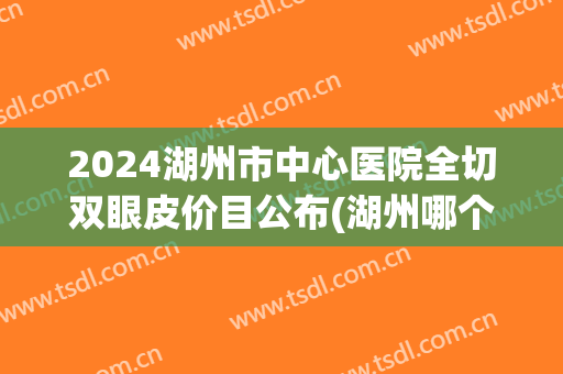 2024湖州市中心医院全切双眼皮价目公布(湖州哪个医院割双眼皮好) 2024湖州市中心医院全切双眼皮价目公布(湖州哪个医院割双眼皮好)
