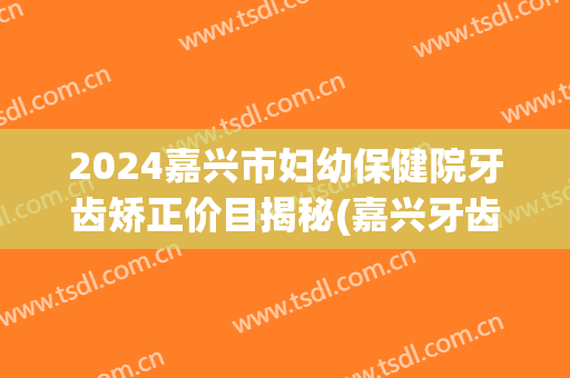 2024嘉兴市妇幼保健院牙齿矫正价目揭秘(嘉兴牙齿矫正价格)