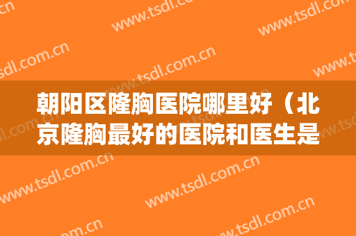 朝阳区隆胸医院哪里好（北京隆胸最好的医院和医生是哪里）(北京隆胸三甲医院)