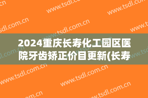 2024重庆长寿化工园区医院牙齿矫正价目更新(长寿区矫正牙齿哪里好)