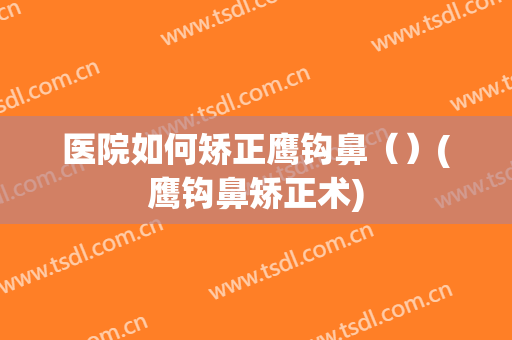 医院如何矫正鹰钩鼻（）(鹰钩鼻矫正术)