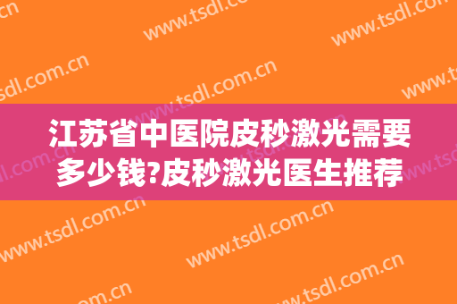 江苏省中医院皮秒激光需要多少钱?皮秒激光医生推荐(皮秒激光手术多少钱)