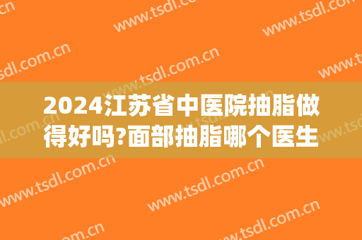 2024江苏省中医院抽脂做得好吗?面部抽脂哪个医生好(江苏抽脂哪里好)