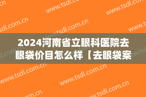 2024河南省立眼科医院去眼袋价目怎么样【去眼袋案例】(河南去眼袋手术医院)