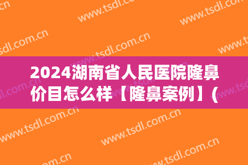 2024湖南省人民医院隆鼻价目怎么样【隆鼻案例】(湖南隆鼻比较擅长的医院)
