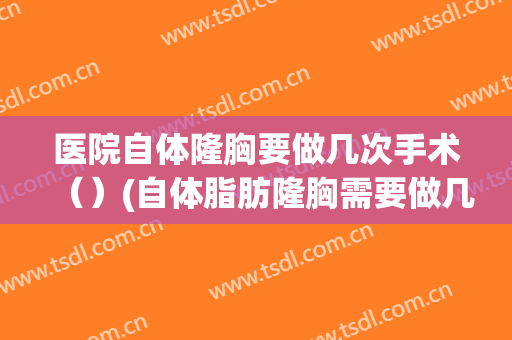 医院自体隆胸要做几次手术（）(自体脂肪隆胸需要做几次)