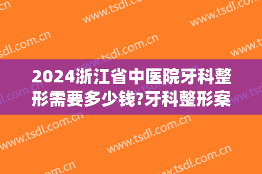 2024浙江省中医院牙科整形需要多少钱?牙科整形案例展示(浙江整牙大概花多少钱)