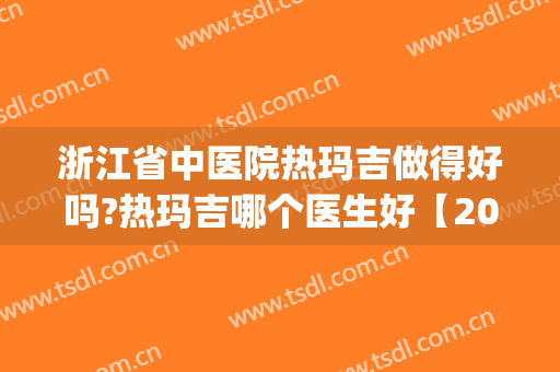 浙江省中医院热玛吉做得好吗?热玛吉哪个医生好【2024】(杭州做热玛吉最好的医院哪家好)