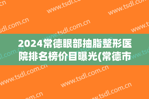 2024常德眼部抽脂整形医院排名榜价目曝光(常德市有哪些整形医院)