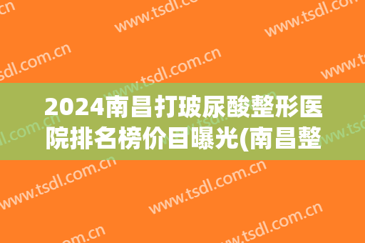 2024南昌打玻尿酸整形医院排名榜价目曝光(南昌整形医院排名前三)