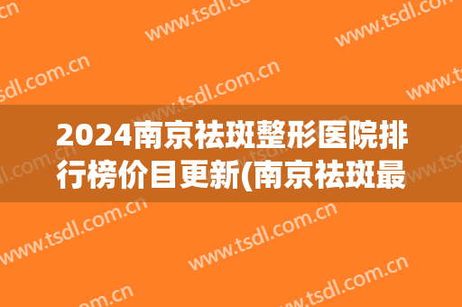 2024南京祛斑整形医院排行榜价目更新(南京祛斑最好的医院)
