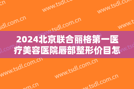 2024北京联合丽格第一医疗美容医院唇部整形价目怎么样【唇部整形案例】 2024北京联合丽格第一医疗美容医院唇部整形价目怎么样【唇部整形案例】