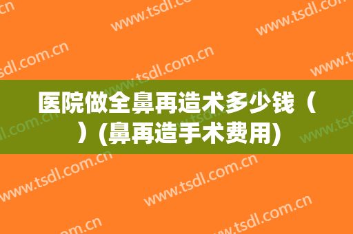 医院做全鼻再造术多少钱（）(鼻再造手术费用)