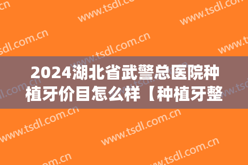 2024湖北省武警总医院种植牙价目怎么样【种植牙整形案例】(湖北省中医院种植牙)
