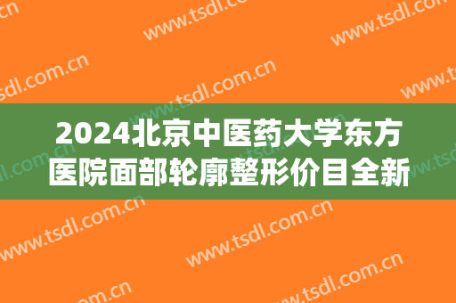 2024北京中医药大学东方医院面部轮廓整形价目全新出炉(中国医学整形外科医院东院)