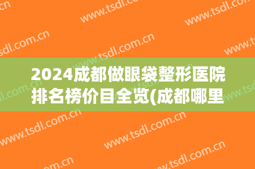 2024成都做眼袋整形医院排名榜价目全览(成都哪里做眼袋比较好的医院)