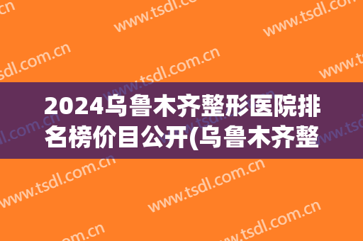 2024乌鲁木齐整形医院排名榜价目公开(乌鲁木齐整形三甲医院)