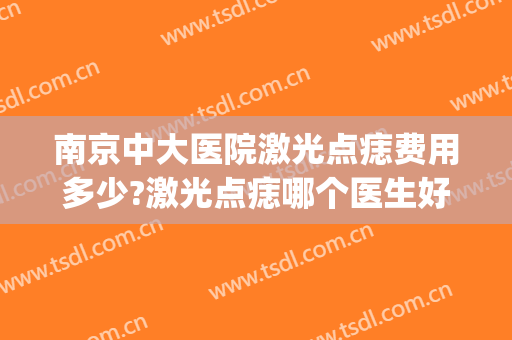 南京中大医院激光点痣费用多少?激光点痣哪个医生好(南京中大医院点痣多少钱)