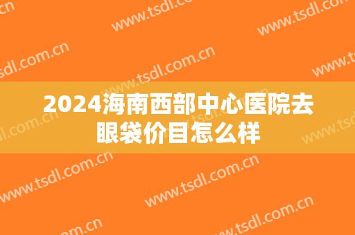 2024海南西部中心医院去眼袋价目怎么样
