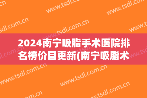 2024南宁吸脂手术医院排名榜价目更新(南宁吸脂术哪家好)