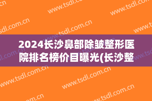 2024长沙鼻部除皱整形医院排名榜价目曝光(长沙整型鼻子最好医生)