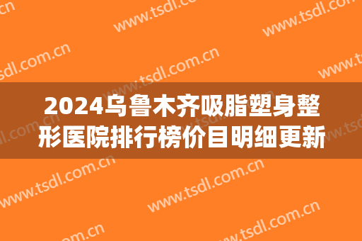 2024乌鲁木齐吸脂塑身整形医院排行榜价目明细更新(乌鲁木齐医疗整形研究医院)