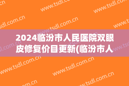 2024临汾市人民医院双眼皮修复价目更新(临汾市人民医院割双眼皮) 2024临汾市人民医院双眼皮修复价目更新(临汾市人民医院割双眼皮)