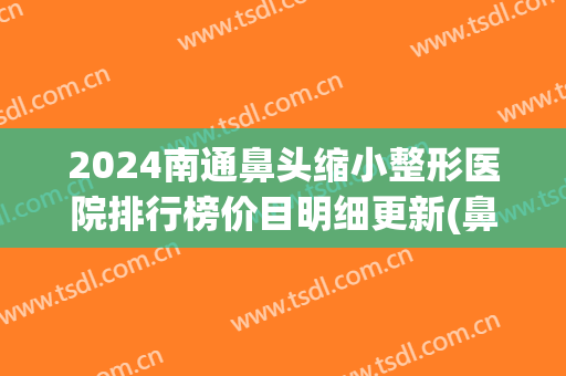 2024南通鼻头缩小整形医院排行榜价目明细更新(鼻头缩小整形价格)